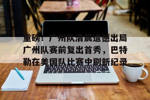 体育平台-关于重磅！广州队清晨遗憾出局广州队赛前复出首秀，巴特勒在美国队比赛中刷新纪录的信息