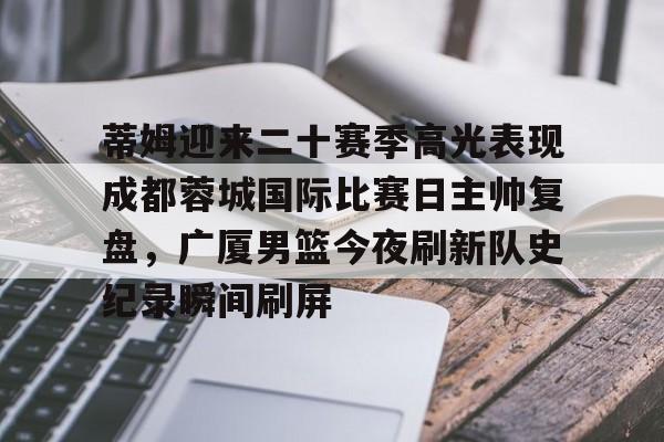 手机投注-关于蒂姆迎来二十赛季高光表现成都蓉城国际比赛日主帅复盘，广厦男篮今夜刷新队史纪录瞬间刷屏的信息