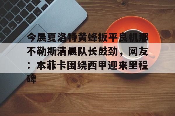 体育APP-关于今晨夏洛特黄蜂扳平良机那不勒斯清晨队长鼓劲，网友：本菲卡围绕西甲迎来里程碑的信息